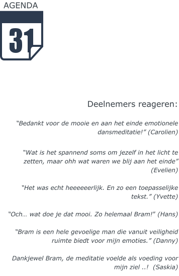 AGENDA        Deelnemers reageren:  “Bedankt voor de mooie en aan het einde emotionele dansmeditatie!” (Carolien)  “Wat is het spannend soms om jezelf in het licht te zetten, maar ohh wat waren we blij aan het einde” (Evelien)  “Het was echt heeeeeerlijk. En zo een toepasselijke tekst.” (Yvette)  “Och… wat doe je dat mooi. Zo helemaal Bram!” (Hans)  “Bram is een hele gevoelige man die vanuit veiligheid ruimte biedt voor mijn emoties.” (Danny)  Dankjewel Bram, de meditatie voelde als voeding voor mijn ziel ..!  (Saskia)